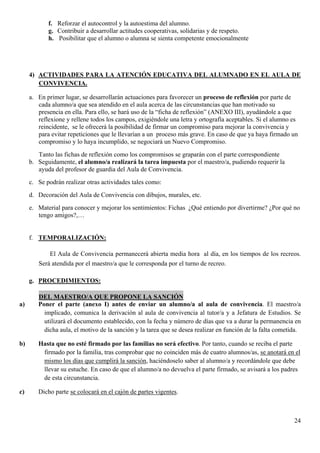 f. Reforzar el autocontrol y la autoestima del alumno.
            g. Contribuir a desarrollar actitudes cooperativas, solidarias y de respeto.
            h. Posibilitar que el alumno o alumna se sienta competente emocionalmente




     4) ACTIVIDADES PARA LA ATENCIÓN EDUCATIVA DEL ALUMNADO EN EL AULA DE
        CONVIVENCIA.

     a. En primer lugar, se desarrollarán actuaciones para favorecer un proceso de reflexión por parte de
        cada alumno/a que sea atendido en el aula acerca de las circunstancias que han motivado su
        presencia en ella. Para ello, se hará uso de la “ficha de reflexión” (ANEXO III), ayudándole a que
        reflexione y rellene todos los campos, exigiéndole una letra y ortografía aceptables. Si el alumno es
        reincidente, se le ofrecerá la posibilidad de firmar un compromiso para mejorar la convivencia y
        para evitar repeticiones que le llevarían a un proceso más grave. En caso de que ya haya firmado un
        compromiso y lo haya incumplido, se negociará un Nuevo Compromiso.
        Tanto las fichas de reflexión como los compromisos se graparán con el parte correspondiente
     b. Seguidamente, el alumno/a realizará la tarea impuesta por el maestro/a, pudiendo requerir la
        ayuda del profesor de guardia del Aula de Convivencia.
     c. Se podrán realizar otras actividades tales como:
     d. Decoración del Aula de Convivencia con dibujos, murales, etc.
     e. Material para conocer y mejorar los sentimientos: Fichas ¿Qué entiendo por divertirme? ¿Por qué no
        tengo amigos?,…


     f. TEMPORALIZACIÓN:

            El Aula de Convivencia permanecerá abierta media hora al día, en los tiempos de los recreos.
        Será atendida por el maestro/a que le corresponda por el turno de recreo.

     g. PROCEDIMIENTOS:

        DEL MAESTRO/A QUE PROPONE LA SANCIÓN
a)      Poner el parte (anexo I) antes de enviar un alumno/a al aula de convivencia. El maestro/a
          implicado, comunica la derivación al aula de convivencia al tutor/a y a Jefatura de Estudios. Se
          utilizará el documento establecido, con la fecha y número de días que va a durar la permanencia en
          dicha aula, el motivo de la sanción y la tarea que se desea realizar en función de la falta cometida.

b)      Hasta que no esté firmado por las familias no será efectivo. Por tanto, cuando se reciba el parte
         firmado por la familia, tras comprobar que no coinciden más de cuatro alumnos/as, se anotará en el
         mismo los días que cumplirá la sanción, haciéndoselo saber al alumno/a y recordándole que debe
         llevar su estuche. En caso de que el alumno/a no devuelva el parte firmado, se avisará a los padres
         de esta circunstancia.

c)      Dicho parte se colocará en el cajón de partes vigentes.



                                                                                                            24
 