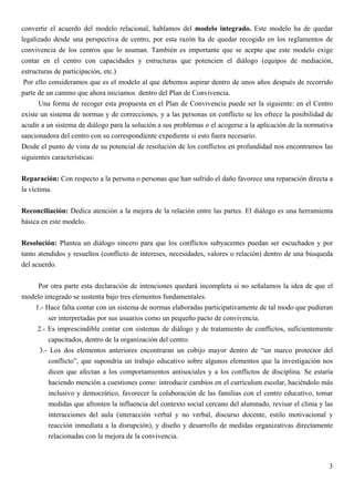 convertir el acuerdo del modelo relacional, hablamos del modelo integrado. Este modelo ha de quedar
legalizado desde una perspectiva de centro, por esta razón ha de quedar recogido en los reglamentos de
convivencia de los centros que lo asuman. También es importante que se acepte que este modelo exige
contar en el centro con capacidades y estructuras que potencien el diálogo (equipos de mediación,
estructuras de participación, etc.)
 Por ello consideramos que es el modelo al que debemos aspirar dentro de unos años después de recorrido
parte de un camino que ahora iniciamos dentro del Plan de Convivencia.
      Una forma de recoger esta propuesta en el Plan de Convivencia puede ser la siguiente: en el Centro
existe un sistema de normas y de correcciones, y a las personas en conflicto se les ofrece la posibilidad de
acudir a un sistema de diálogo para la solución a sus problemas o el acogerse a la aplicación de la normativa
sancionadora del centro con su correspondiente expediente si esto fuera necesario.
Desde el punto de vista de su potencial de resolución de los conflictos en profundidad nos encontramos las
siguientes características:


Reparación: Con respecto a la persona o personas que han sufrido el daño favorece una reparación directa a
la víctima.

Reconciliación: Dedica atención a la mejora de la relación entre las partes. El diálogo es una herramienta
básica en este modelo.


Resolución: Plantea un diálogo sincero para que los conflictos subyacentes puedan ser escuchados y por
tanto atendidos y resueltos (conflicto de intereses, necesidades, valores o relación) dentro de una búsqueda
del acuerdo.


     Por otra parte esta declaración de intenciones quedará incompleta si no señalamos la idea de que el
modelo integrado se sustenta bajo tres elementos fundamentales.
   1.- Hace falta contar con un sistema de normas elaboradas participativamente de tal modo que pudieran
        ser interpretadas por sus usuarios como un pequeño pacto de convivencia.
    2.- Es imprescindible contar con sistemas de diálogo y de tratamiento de conflictos, suficientemente
        capacitados, dentro de la organización del centro.
     3.- Los dos elementos anteriores encontraran un cobijo mayor dentro de “un marco protector del
        conflicto”, que supondría un trabajo educativo sobre algunos elementos que la investigación nos
        dicen que afectan a los comportamientos antisociales y a los conflictos de disciplina. Se estaría
        haciendo mención a cuestiones como: introducir cambios en el curriculum escolar, haciéndolo más
        inclusivo y democrático, favorecer la colaboración de las familias con el centro educativo, tomar
        medidas que afronten la influencia del contexto social cercano del alumnado, revisar el clima y las
        interacciones del aula (interacción verbal y no verbal, discurso docente, estilo motivacional y
        reacción inmediata a la disrupción), y diseño y desarrollo de medidas organizativas directamente
        relacionadas con la mejora de la convivencia.



                                                                                                           3
 