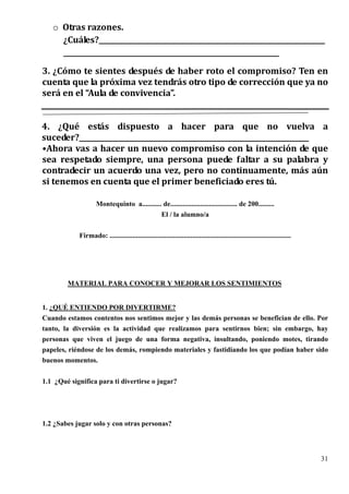 o Otras razones.
     ¿Cuáles?_________________________________________________________________
     ______________________________________________________________
3. ¿Cómo te sientes después de haber roto el compromiso? Ten en
cuenta que la próxima vez tendrás otro tipo de corrección que ya no
será en el “Aula de convivencia”.


4. ¿Qué estás dispuesto a hacer para que no vuelva a
suceder?__________________________________________________________________
•Ahora vas a hacer un nuevo compromiso con la intención de que
sea respetado siempre, una persona puede faltar a su palabra y
contradecir un acuerdo una vez, pero no continuamente, más aún
si tenemos en cuenta que el primer beneficiado eres tú.

                    Montequinto a........... de...................................... de 200.........
                                            El / la alumno/a


            Firmado: .......................................................................................................




        MATERIAL PARA CONOCER Y MEJORAR LOS SENTIMIENTOS


1. ¿QUÉ ENTIENDO POR DIVERTIRME?
Cuando estamos contentos nos sentimos mejor y las demás personas se benefician de ello. Por
tanto, la diversión es la actividad que realizamos para sentirnos bien; sin embargo, hay
personas que viven el juego de una forma negativa, insultando, poniendo motes, tirando
papeles, riéndose de los demás, rompiendo materiales y fastidiando los que podían haber sido
buenos momentos.


1.1 ¿Qué significa para ti divertirse o jugar?




1.2 ¿Sabes jugar solo y con otras personas?




                                                                                                                               31
 