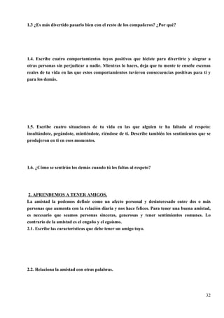 1.3 ¿Es más divertido pasarlo bien con el resto de los compañeros? ¿Por qué?




1.4. Escribe cuatro comportamientos tuyos positivos que hiciste para divertirte y alegrar a
otras personas sin perjudicar a nadie. Mientras lo haces, deja que tu mente te enseñe escenas
reales de tu vida en las que estos comportamientos tuvieron consecuencias positivas para ti y
para los demás.




1.5. Escribe cuatro situaciones de tu vida en las que alguien te ha faltado al respeto:
insultándote, pegándote, mintiéndote, riéndose de ti. Describe también los sentimientos que se
produjeron en ti en esos momentos.




1.6. ¿Cómo se sentirán los demás cuando tú les faltas al respeto?




 2. APRENDEMOS A TENER AMIGOS.
La amistad la podemos definir como un afecto personal y desinteresado entre dos o más
personas que aumenta con la relación diaria y nos hace felices. Para tener una buena amistad,
es necesario que seamos personas sinceras, generosas y tener sentimientos comunes. Lo
contrario de la amistad es el engaño y el egoísmo.
2.1. Escribe las características que debe tener un amigo tuyo.




2.2. Relaciona la amistad con otras palabras.




                                                                                           32
 