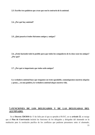 2.3. Escribe tres palabras que creas que son lo contrario de la amistad.




       2.4. ¿Por qué hay amistad?




       2.5. ¿Qué pasaría si todos fuéramos amigos y amigas?




       2.6. ¿Estás haciendo todo lo posible para que todos los compañeros de la clase sean tus amigos?
       ¿Por qué?




       2.7. ¿Por qué es importante que todos seáis amigos?




       La verdadera amistad hace que tengamos un trato agradable, comuniquemos nuestras alegrías
       y penas..., en una palabra, la verdadera amistad alegra nuestra vida.




    7.-FUNCIONES DE LOS DELEGADOS Y DE LAS DELEGADAS DEL
    ALUMNADO.

     En el Decreto 328/2010 de 13 de Julio por el que se aprueba el R.O.C, en su artículo 22, se recoge
que el Plan de Convivencia incluirá las funciones de los delegados y delegadas del alumnado en la
mediación para la resolución pacífica de los conflictos que pudieran presentarse entre el alumnado,
                                                                                                    33
 