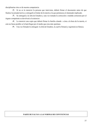 disciplinarias sino es de nuestra competencia.
           2º. Si no es la tutora/or la persona que interviene, deberá firmar el documento antes de que
finalice la jornada lectiva y entregarlo al titular de la tutoría a la que pertenezca el alumnado implicado.
           3º. Se entregará a la Jefa de Estudios y una vez tomada la corrección o medida correctora por el
órgano competente se devolverá a la tutora/or.
           4º. La tutora/or una copia que deberá firmar la familia citando a ésta a la hora de la tutoría, si
esto no fuese posible se le hará llegar por el medio que crea más oportuno.
           5º. Una vez firmado lo entregará la Jefa de Estudios, la cual lo firmará y registrará en Séneca.




                       PARTE DE FALTAS A LAS NORMAS DE CONVIVENCIAS


                                                                                                          37
 