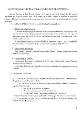 10.-DIFUSIÓN, SEGUIMIENTO Y EVALUACIÓN DEL PLAN DE CONVIVENCIA.

      Una vez elaborado el Plan de convivencia, éste se dará a conocer al Consejo Escolar para su
aprobación por mayoría absoluta. Tras dicha aprobación se dará a conocer al resto de la comunidad
educativa. El objetivo será que todos lo conozcan, acepten y sean participes de la mejora de la convivencia
del Centro.
             La difusión del Plan de Convivencia se realizará de la siguiente forma:


          • Difusión entre el profesorado:
              El presente documento será presentado al final de curso y en lo sucesivo, al comienzo de cada
           año escolar, al Claustro de profesores. Se les enviará por correo electrónico, una copia del
           documento a cada uno de los miembros, los cuales deberán ponerlo en conocimiento de las
           familias que lo requieran.
              Se mantendrá una copia por escrito en el tablón de la sala de profesores y otra en el ordenador
           de la misma para cualquier consulta que se quiera realizar por parte del profesorado.


          • Difusión entre el alumnado:
              Cada tutora/or mantendrá asambleas de clase para difundir y trabajar los distintos aspectos
           del Plan de Convivencia.


          • Difusión entre las familias:
              Una copia del documento se hará llegar al AMPA y a los miembros del Consejo Escolar a
           través del correo electrónico.
              La Comisión de Convivencia dispondrá de una copia, para todo aquel que quiera tener acceso
           al mismo.


             Seguimiento y evaluación:


              La Comisión de Convivencia será la encargada de realizar el seguimiento y coordinación del
           Plan de Convivencia durante todo el año.
              La C. de Convivencia se reunirá, al menos una vez por trimestre para elaborar un informe de
           seguimiento que incluya:
                       o Análisis de las incidencias producidas.
                       o Actuaciones relacionadas y resultados obtenidos.
                       o Propuestas al Consejo Escolar para la mejora de la Convivencia.
              Trimestralmente el Consejo Escolar analizará los informes que elabore la C. de Convivencia.
              La C. de Convivencia, junto con el Equipo Directivo elaborará al final de cada curso una
           memoria del Plan de Convivencia.



                                                                                                          39
 