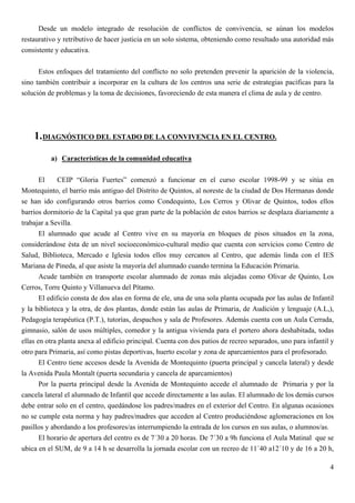 Desde un modelo integrado de resolución de conflictos de convivencia, se aúnan los modelos
restaurativo y retributivo de hacer justicia en un solo sistema, obteniendo como resultado una autoridad más
consistente y educativa.


      Estos enfoques del tratamiento del conflicto no solo pretenden prevenir la aparición de la violencia,
sino también contribuir a incorporar en la cultura de los centros una serie de estrategias pacíficas para la
solución de problemas y la toma de decisiones, favoreciendo de esta manera el clima de aula y de centro.




    1. DIAGNÓSTICO DEL ESTADO DE LA CONVIVENCIA EN EL CENTRO.

          a) Características de la comunidad educativa

       El     CEIP “Gloria Fuertes” comenzó a funcionar en el curso escolar 1998-99 y se sitúa en
Montequinto, el barrio más antiguo del Distrito de Quintos, al noreste de la ciudad de Dos Hermanas donde
se han ido configurando otros barrios como Condequinto, Los Cerros y Olivar de Quintos, todos ellos
barrios dormitorio de la Capital ya que gran parte de la población de estos barrios se desplaza diariamente a
trabajar a Sevilla.
       El alumnado que acude al Centro vive en su mayoría en bloques de pisos situados en la zona,
considerándose ésta de un nivel socioeconómico-cultural medio que cuenta con servicios como Centro de
Salud, Biblioteca, Mercado e Iglesia todos ellos muy cercanos al Centro, que además linda con el IES
Mariana de Pineda, al que asiste la mayoría del alumnado cuando termina la Educación Primaria.
       Acude también en transporte escolar alumnado de zonas más alejadas como Olivar de Quinto, Los
Cerros, Torre Quinto y Villanueva del Pítamo.
       El edificio consta de dos alas en forma de ele, una de una sola planta ocupada por las aulas de Infantil
y la biblioteca y la otra, de dos plantas, donde están las aulas de Primaria, de Audición y lenguaje (A.L,),
Pedagogía terapéutica (P.T.), tutorías, despachos y sala de Profesores. Además cuenta con un Aula Cerrada,
gimnasio, salón de usos múltiples, comedor y la antigua vivienda para el portero ahora deshabitada, todas
ellas en otra planta anexa al edificio principal. Cuenta con dos patios de recreo separados, uno para infantil y
otro para Primaria, así como pistas deportivas, huerto escolar y zona de aparcamientos para el profesorado.
       El Centro tiene accesos desde la Avenida de Montequinto (puerta principal y cancela lateral) y desde
la Avenida Paula Montalt (puerta secundaria y cancela de aparcamientos)
       Por la puerta principal desde la Avenida de Montequinto accede el alumnado de Primaria y por la
cancela lateral el alumnado de Infantil que accede directamente a las aulas. El alumnado de los demás cursos
debe entrar solo en el centro, quedándose los padres/madres en el exterior del Centro. En algunas ocasiones
no se cumple esta norma y hay padres/madres que acceden al Centro produciéndose aglomeraciones en los
pasillos y abordando a los profesores/as interrumpiendo la entrada de los cursos en sus aulas, o alumnos/as.
       El horario de apertura del centro es de 7´30 a 20 horas. De 7´30 a 9h funciona el Aula Matinal que se
ubica en el SUM, de 9 a 14 h se desarrolla la jornada escolar con un recreo de 11´40 a12´10 y de 16 a 20 h,

                                                                                                              4
 