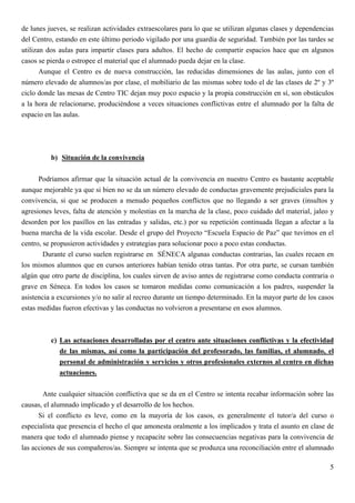 de lunes jueves, se realizan actividades extraescolares para lo que se utilizan algunas clases y dependencias
del Centro, estando en este último periodo vigilado por una guardia de seguridad. También por las tardes se
utilizan dos aulas para impartir clases para adultos. El hecho de compartir espacios hace que en algunos
casos se pierda o estropee el material que el alumnado pueda dejar en la clase.
       Aunque el Centro es de nueva construcción, las reducidas dimensiones de las aulas, junto con el
número elevado de alumnos/as por clase, el mobiliario de las mismas sobre todo el de las clases de 2º y 3º
ciclo donde las mesas de Centro TIC dejan muy poco espacio y la propia construcción en sí, son obstáculos
a la hora de relacionarse, produciéndose a veces situaciones conflictivas entre el alumnado por la falta de
espacio en las aulas.




          b) Situación de la convivencia

      Podríamos afirmar que la situación actual de la convivencia en nuestro Centro es bastante aceptable
aunque mejorable ya que si bien no se da un número elevado de conductas gravemente prejudiciales para la
convivencia, si que se producen a menudo pequeños conflictos que no llegando a ser graves (insultos y
agresiones leves, falta de atención y molestias en la marcha de la clase, poco cuidado del material, jaleo y
desorden por los pasillos en las entradas y salidas, etc.) por su repetición continuada llegan a afectar a la
buena marcha de la vida escolar. Desde el grupo del Proyecto “Escuela Espacio de Paz” que tuvimos en el
centro, se propusieron actividades y estrategias para solucionar poco a poco estas conductas.
        Durante el curso suelen registrarse en SÉNECA algunas conductas contrarias, las cuales recaen en
los mismos alumnos que en cursos anteriores habían tenido otras tantas. Por otra parte, se cursan también
algún que otro parte de disciplina, los cuales sirven de aviso antes de registrarse como conducta contraria o
grave en Séneca. En todos los casos se tomaron medidas como comunicación a los padres, suspender la
asistencia a excursiones y/o no salir al recreo durante un tiempo determinado. En la mayor parte de los casos
estas medidas fueron efectivas y las conductas no volvieron a presentarse en esos alumnos.



          c) Las actuaciones desarrolladas por el centro ante situaciones conflictivas y la efectividad
             de las mismas, así como la participación del profesorado, las familias, el alumnado, el
             personal de administración y servicios y otros profesionales externos al centro en dichas
             actuaciones.

        Ante cualquier situación conflictiva que se da en el Centro se intenta recabar información sobre las
causas, el alumnado implicado y el desarrollo de los hechos.
      Si el conflicto es leve, como en la mayoría de los casos, es generalmente el tutor/a del curso o
especialista que presencia el hecho el que amonesta oralmente a los implicados y trata el asunto en clase de
manera que todo el alumnado piense y recapacite sobre las consecuencias negativas para la convivencia de
las acciones de sus compañeros/as. Siempre se intenta que se produzca una reconciliación entre el alumnado

                                                                                                           5
 
