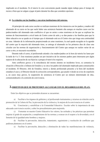 implicado en el incidente. Si el tutor/a lo cree conveniente puede mandar algún trabajo para el tiempo de
recreo o bien que no salgan a jugar al patio durante los días que considere oportuno.



   d) La relación con las familias y con otras instituciones del entorno.

        Al principio de cada curso escolar se realizan reuniones de los tutores/as con los padres y madres del
alumnado de su curso en las que suele haber una asistencia bastante alta aunque en muchos casos son los
padres/madres del alumnado más conflictivo el que no asiste a estas reuniones en las que se explican las
normas de funcionamiento a nivel tanto de Centro como de aula y se dan pautas a las familias para que la
labor educativa no se quede en el tiempo que el alumnado está en el Centro sino que tenga una continuidad
en casa. Además de la información proporcionada en estas reuniones, la cual queda recogida en la agenda
del centro que la mayoría del alumnado tiene, se entrega al alumnado en los primeros días de clase una
circular con las normas de organización y funcionamiento del Centro que aunque no suelen variar de un
curso a otro, es necesario recordarlas.
        Durante todo el curso, el profesorado atiende a las madres/padres en la hora de tutoría los lunes por
la tarde de 4 a 5. Esta reuniones pueden ser por iniciativa de los mismos padres para interesarse por algún
aspecto de la educación de sus hijos/as o porque el tutor/a los requiera.
        Ante conflictos graves o la reincidencia del mismo alumno en incidentes leves, se comunica la
situación a Dirección o Jefatura de Estudios y se cita a los padres del alumnado implicado para comunicarles
el incidente. El Director, Jefe de Estudios, tutor/a y demás profesorado presente a la hora del incidente
estudian el caso y el Director decide la corrección correspondiente, que puede ir desde un aviso de expulsión
a, en casos muy graves, la suspensión de asistencia al Centro por un número determinado de días,
comunicándoselo a la comisión de convivencia.



    2. OBJETIVOS QUE SE PRETENDEN ALCANZAR CON EL DESARROLLO DEL PLAN.
     Entre los objetivos que se pretenden alcanzar se encuentran:


         a) Facilitar a los órganos de gobierno y al profesorado instrumentos y recursos en relación con la
promoción de la Cultura de Paz, la prevención de la violencia y la mejora de la convivencia en el centro.
         b) Concienciar y sensibilizar a la Comunidad Educativa Escolar sobre la importancia de una
adecuada convivencia escolar y sobre los procedimientos para mejorarla.
         c)    Fomentar en nuestro Centro Educativo los valores, las actitudes y las prácticas que permitan
mejorar el grado de aceptación y cumplimiento de las normas y avanzar en el respeto a la diversidad y en el
fomento de la igualdad entre hombres y mujeres.
         d) Facilitar la prevención, detección, tratamiento, seguimiento y resolución de conflictos que
pudieran plantearse en el centro.
         e) Facilitar la prevención, detección y eliminación de todas las manifestaciones de violencia,

                                                                                                            6
 