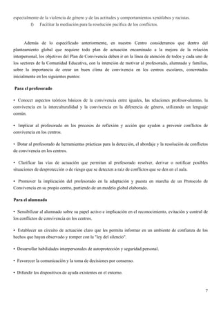 especialmente de la violencia de género y de las actitudes y comportamientos xenófobos y racistas.
         f) Facilitar la mediación para la resolución pacífica de los conflictos.



       Además de lo especificado anteriormente, en nuestro Centro consideramos que dentro del
planteamiento global que requiere todo plan de actuación encaminado a la mejora de la relación
interpersonal, los objetivos del Plan de Convivencia deben ir en la línea de atención de todos y cada uno de
los sectores de la Comunidad Educativa, con la intención de motivar al profesorado, alumnado y familias,
sobre la importancia de crear un buen clima de convivencia en los centros escolares, concretados
inicialmente en los siguientes puntos:

Para el profesorado

• Conocer aspectos teóricos básicos de la convivencia entre iguales, las relaciones profesor-alumno, la
convivencia en la interculturalidad y la convivencia en la diferencia de género, utilizando un lenguaje
común.

• Implicar al profesorado en los procesos de reflexión y acción que ayuden a prevenir conflictos de
convivencia en los centros.

• Dotar al profesorado de herramientas prácticas para la detección, el abordaje y la resolución de conflictos
de convivencia en los centros.

• Clarificar las vías de actuación que permitan al profesorado resolver, derivar o notificar posibles
situaciones de desprotección o de riesgo que se detecten a raíz de conflictos que se den en el aula.

• Promover la implicación del profesorado en la adaptación y puesta en marcha de un Protocolo de
Convivencia en su propio centro, partiendo de un modelo global elaborado.

Para el alumnado

• Sensibilizar al alumnado sobre su papel activo e implicación en el reconocimiento, evitación y control de
los conflictos de convivencia en los centros.

• Establecer un circuito de actuación claro que les permita informar en un ambiente de confianza de los
hechos que hayan observado y romper con la "ley del silencio".

• Desarrollar habilidades interpersonales de autoprotección y seguridad personal.

• Favorecer la comunicación y la toma de decisiones por consenso.

• Difundir los dispositivos de ayuda existentes en el entorno.



                                                                                                           7
 