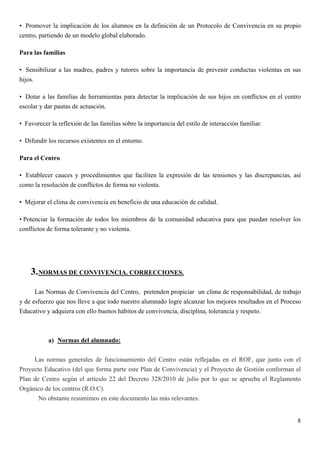 • Promover la implicación de los alumnos en la definición de un Protocolo de Convivencia en su propio
centro, partiendo de un modelo global elaborado.

Para las familias

• Sensibilizar a las madres, padres y tutores sobre la importancia de prevenir conductas violentas en sus
hijos.

• Dotar a las familias de herramientas para detectar la implicación de sus hijos en conflictos en el centro
escolar y dar pautas de actuación.

• Favorecer la reflexión de las familias sobre la importancia del estilo de interacción familiar.

• Difundir los recursos existentes en el entorno.

Para el Centro

• Establecer cauces y procedimientos que faciliten la expresión de las tensiones y las discrepancias, así
como la resolución de conflictos de forma no violenta.

• Mejorar el clima de convivencia en beneficio de una educación de calidad.

• Potenciar la formación de todos los miembros de la comunidad educativa para que puedan resolver los
conflictos de forma tolerante y no violenta.




    3. NORMAS DE CONVIVENCIA. CORRECCIONES.
      Las Normas de Convivencia del Centro, pretenden propiciar un clima de responsabilidad, de trabajo
y de esfuerzo que nos lleve a que todo nuestro alumnado logre alcanzar los mejores resultados en el Proceso
Educativo y adquiera con ello buenos hábitos de convivencia, disciplina, tolerancia y respeto.



           a) Normas del alumnado:

     Las normas generales de funcionamiento del Centro están reflejadas en el ROF, que junto con el
Proyecto Educativo (del que forma parte este Plan de Convivencia) y el Proyecto de Gestión conforman el
Plan de Centro según el artículo 22 del Decreto 328/2010 de julio por lo que se aprueba el Reglamento
Orgánico de los centros (R.O.C).
       No obstante resumimos en este documento las más relevantes:


                                                                                                         8
 