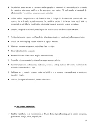 La principal norma a tener en cuenta sería el respeto hacia los demás: a los compañeros/as; tratando
de encontrar soluciones pacíficas a los problemas que surjan. Al profesorado, al personal de
administración y servicios, a los demás padres y madres.


Asistir a clase con puntualidad: el alumnado tiene la obligación de asistir con puntualidad a sus
clases y las actividades complementarias. Se considera retraso el hecho de entrar en el aula ya
comenzada la actividad y pasados diez minutos del toque de la primera hora de la mañana.


Cumplir y respetar los horarios para cumplir con las actividades desarrolladas en el Centro.



Asistir diariamente a clase. Justificando las faltas de asistencia por escrito del padre, madre o tutor.

Acudir al Centro limpio y aseado, cuidando el aspecto personal.

Mantener sus cosas así como el material de clase en orden.

Traer todo el material necesario.

Responsabilizarse de sus tareas propias como estudiante.

Seguir las orientaciones del profesorado respecto a su aprendizaje.

Respetar el edificio, instalaciones, mobiliario, libros de texto y material del Centro, cumpliendo la
normativa de uso referida a ellos.

Colaborar en el cuidado y conservación del edificio y su entorno, procurando que se mantenga
cuidado y limpio.

Conocer y cumplir la Normativa para la Convivencia.




    b) Normas de las familias:


Facilitar y colaborar en el cumplimiento de deberes de sus hijos e hijas respecto al Centro: asistencia,
puntualidad, trabajo, orden, limpieza, etc.

                                                                                                           9
 