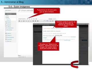 Pulsaremos en el icono para 
Pulsaremos en el icono para 
que se abra ventana. 
que se abra ventana. 
Tambien existe la opción de 
Tambien existe la opción de 
copiar la dirección de 
Internet de una imagen 
copiar la dirección de 
Internet de una imagen 
(URL) 
Pulsaremos en el icono para 
que se abra ventana. 
Al pulsar en “Seleccionar 
Archivo”, debemos buscar la 
imagen de nuestro disco 
dura para subirla al Blog 
Al pulsar en “Seleccionar 
Archivo”, debemos buscar la 
imagen de nuestro disco 
dura para subirla al Blog 
(URL) 
5.- Administrar el Blog 
5.4.- Subir Imágenes 
 