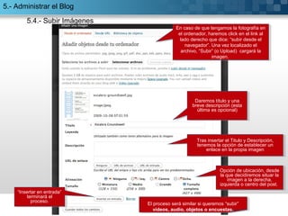 “Insertar en entrada” 
“Insertar en entrada” 
terminará el 
proceso. 
terminará el 
proceso. 
En caso de que tengamos la fotografía en 
el ordenador, haremos click en el link al 
lado derecho que dice: “subir desde el 
En caso de que tengamos la fotografía en 
el ordenador, haremos click en el link al 
lado derecho que dice: “subir desde el 
navegador”. Una vez localizado el 
archivo, “Subir” (o Upload) cargará la 
navegador”. Una vez localizado el 
archivo, “Subir” (o Upload) cargará la 
imagen. 
imagen. 
Daremos título y una 
breve descripción (esta 
última es opcional) 
Daremos título y una 
breve descripción (esta 
última es opcional) 
Tras insertar el Titulo y Descripción, 
tenemos la opción de establecer un 
Tras insertar el Titulo y Descripción, 
tenemos la opción de establecer un 
enlace en la propia imagen 
enlace en la propia imagen 
Opción de ubicación, desde 
la que decidiremos situar la 
Opción de ubicación, desde 
la que decidiremos situar la 
imagen a la derecha, 
imagen a la derecha, 
izquierda o centro del post. 
izquierda o centro del post. 
El proceso será similar si queremos “subir” 
vídeos, audio, objetos o encuestas. 
El proceso será similar si queremos “subir” 
vídeos, audio, objetos o encuestas. 
5.- Administrar el Blog 
5.4.- Subir Imágenes 
 