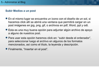 5.- Administrar el Blog 
Subir Medios a un post 
En el mismo lugar se encuentra un icono con el diseño de un sol, si 
hacemos click allí se abrirá una ventana que permitirá cargar en un 
post imágenes en jpg, png, gif, o archivos en pdf, Word, ppt y odt. 
Esta es una muy buena opción para adjuntar algún archivo de apoyo 
a alguno de nuestros post. 
Para usar esta opción haremos click en: “subir desde el ordenador”, 
para seleccionar luego el archivo en algunos de los formatos 
mencionados, así como el título, la leyenda y descripción. 
Finalmente, “Insertar en el post”. 
 