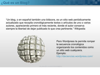 ¿Qué es un Blog? 
“Un blog, o en español también una bitácora, es un sitio web periódicamente 
actualizado que recopila cronológicamente textos o artículos de uno o varios 
autores, apareciendo primero el más reciente, donde el autor conserva 
siempre la libertad de dejar publicado lo que crea pertinente.” Wikipedia 
Pero Wordpress te permite romper 
la secuencia cronológica 
organizando los contenidos como 
un sitio web cualquiera. 
Ejemplo: 
http://deciencias.wordpress.com/ 
http://www.flickr.com/photos/20024546@N05/ 
 