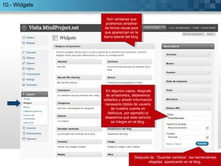 10.- Widgets 
Son ventanas que 
podremos arrastrar 
de forma visual para 
que aparezcan en la 
barra lateral del blog. 
Son ventanas que 
podremos arrastrar 
de forma visual para 
que aparezcan en la 
barra lateral del blog. 
En algunos casos, después 
de arrastrarlos, deberemos 
editarlos y añadir información 
necesaria (datos de usuario 
En algunos casos, después 
de arrastrarlos, deberemos 
editarlos y añadir información 
necesaria (datos de usuario 
de nuestra cuenta en 
delicious, por ejemplo) si 
deseamos que este servicio 
de nuestra cuenta en 
delicious, por ejemplo) si 
deseamos que este servicio 
se integre en el blog. 
Después de “Guardar cambios”, las herramientas 
Después de “Guardar cambios”, las herramientas 
elegidas aparecerán en el blog. 
elegidas aparecerán en el blog. 
se integre en el blog. 
 