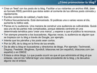 ¿Cómo promocionar tu blog? 
 Crea un 'feed' con los posts de tu blog. Facilitar a tus visitantes un archivo XML (bien 
en formato RSS) permitirá que éstos estén al corriente de tus últimos posts cómoda y 
rápidamente. 
 Escribe contenido de calidad y hazlo bien. 
 Publica frecuentemente. Está demostrado. Si publicas una o varias veces al día, 
aumenta tu tráfico web. 
 Piensa en tu audiencia. Una manera de construir una audiencia es cultivándola. Quizá 
sea una de las partes más complicadas, porque deberás centrarte en una 
determinada temática para 'crear una marca', y esperar a que el público la reconozca. 
 Ten siempre presente a los buscadores. Algunas veces, tu audiencia es alguien que 
se tropieza con tu blog a través de Google, por ejemplo. 
 Intenta que los párrafos y los posts sean cortos. 
 Pon la URL de tu blog en la firma de tus emails. 
 Da de alta tu blog en buscadores y directorios de blogs. Por ejemplo: Technorati, 
Daypop, Feedster, Bloglines, Syndic8, bitacoras.net (en español), bitacoras.com (en 
español) o en DMOZ. 
 Enlaza a otros blogs. Lo que puede ocurrir es que el que administra el blog al que 
enlazas, vea en los 'referral logs' una visita procedente de tu blog, y te devuelva 
alguna vez el enlace. 
