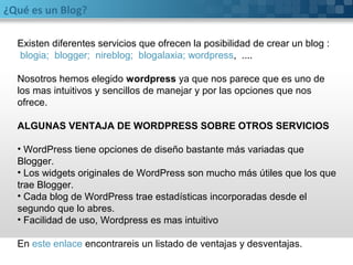 ¿Qué es un Blog? 
Existen diferentes servicios que ofrecen la posibilidad de crear un blog : 
blogia; blogger; nireblog; blogalaxia; wordpress, .... 
Nosotros hemos elegido wordpress ya que nos parece que es uno de 
los mas intuitivos y sencillos de manejar y por las opciones que nos 
ofrece. 
ALGUNAS VENTAJA DE WORDPRESS SOBRE OTROS SERVICIOS 
• WordPress tiene opciones de diseño bastante más variadas que 
Blogger. 
• Los widgets originales de WordPress son mucho más útiles que los que 
trae Blogger. 
• Cada blog de WordPress trae estadísticas incorporadas desde el 
segundo que lo abres. 
• Facilidad de uso, Wordpress es mas intuitivo 
En este enlace encontrareis un listado de ventajas y desventajas. 
 