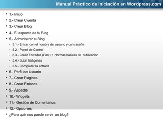 Manual Práctico de iniciación en Wordpress.com 
 1.- Inicio 
 2.- Crear Cuenta 
 3.- Crear Blog 
 4.- El aspecto de tu Blog 
 5.- Administrar el Blog 
- 5.1.- Entrar con el nombre de usuario y contraseña 
- 5.2.- Panel de Control 
- 5.3.- Crear Entradas (Post) + Normas básicas de publicación 
- 5.4.- Subir Imágenes 
- 5.5.- Completar la entrada 
 6.- Perfil de Usuario 
 7.- Crear Páginas 
 8.- Crear Enlaces 
 9.- Aspecto 
 10.- Widgets 
 11.- Gestión de Comentarios 
 12.- Opciones 
 ¿Para qué nos puede servir un blog? 
 