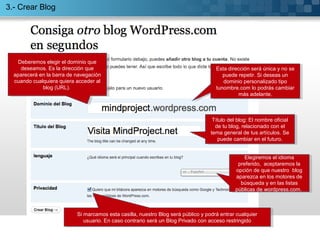 3.- Crear Blog 
Deberemos elegir el dominio que 
deseamos. Es la dirección que 
aparecerá en la barra de navegación 
cuando cualquiera quiera acceder al 
Deberemos elegir el dominio que 
deseamos. Es la dirección que 
aparecerá en la barra de navegación 
cuando cualquiera quiera acceder al 
blog (URL). 
blog (URL). 
Esta dirección será única y no se 
puede repetir. Si deseas un 
Esta dirección será única y no se 
puede repetir. Si deseas un 
dominio personalizado tipo 
dominio personalizado tipo 
tunombre.com lo podrás cambiar 
tunombre.com lo podrás cambiar 
más adelante. 
más adelante. 
Título del blog: El nombre oficial 
de tu blog, relacionado con el 
tema general de tus artículos. Se 
puede cambiar en el futuro. 
Título del blog: El nombre oficial 
de tu blog, relacionado con el 
tema general de tus artículos. Se 
puede cambiar en el futuro. 
Elegiremos el idioma 
preferido, aceptaremos la 
opción de que nuestro blog 
aparezca en los motores de 
búsqueda y en las listas 
públicas de wordpress.com. 
Elegiremos el idioma 
preferido, aceptaremos la 
opción de que nuestro blog 
aparezca en los motores de 
búsqueda y en las listas 
públicas de wordpress.com. 
Si marcamos esta casilla, nuestro Blog será público y podrá entrar cualquier 
usuario. En caso contrario será un Blog Privado con acceso restringido 
Si marcamos esta casilla, nuestro Blog será público y podrá entrar cualquier 
usuario. En caso contrario será un Blog Privado con acceso restringido 
 
