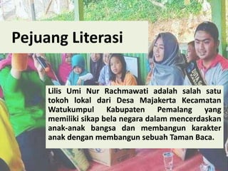 Pejuang Literasi
Lilis Umi Nur Rachmawati adalah salah satu
tokoh lokal dari Desa Majakerta Kecamatan
Watukumpul Kabupaten Pemalang yang
memiliki sikap bela negara dalam mencerdaskan
anak-anak bangsa dan membangun karakter
anak dengan membangun sebuah Taman Baca.
 