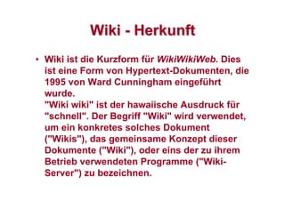 WikiWiki -- HerkunftHerkunft
•• WikiWiki ist die Kurzform für WikiWikiWeb. Dies
ist eine Form von Hypertext-Dokumenten, die
1995 von Ward Cunningham eingeführt
wurde.
"Wiki wiki" ist der hawaiische Ausdruck für
"schnell". Der Begriff "Wiki" wird verwendet,
um ein konkretes solches Dokument
("Wikis"), das gemeinsame Konzept dieser
Dokumente ("Wiki"), oder eins der zu ihrem
Betrieb verwendeten Programme ("Wiki-
Server") zu bezeichnen.
 