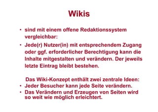 WikisWikis
• sind mit einem offene Redaktionssystem
vergleichbar:
• Jede(r) Nutzer(in) mit entsprechendem Zugang
oder ggf. erforderlicher Berechtigung kann die
Inhalte mitgestalten und verändern. Der jeweils
letzte Eintrag bleibt bestehen.
Das Wiki-Konzept enthält zwei zentrale Ideen:
• Jeder Besucher kann jede Seite verändern.
• Das Verändern und Erzeugen von Seiten wird
so weit wie möglich erleichtert.
 