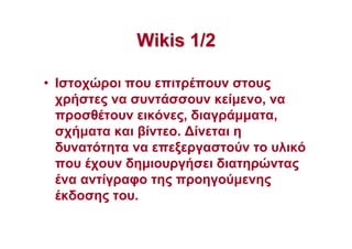 WikisWikis 1/21/2
• Ιστοχώροι που επιτρέπουν στους
χρήστες να συντάσσουν κείµενο, να
προσθέτουν εικόνες, διαγράµµατα,
σχήµατα και βίντεο. ∆ίνεται η
δυνατότητα να επεξεργαστούν το υλικό
που έχουν δηµιουργήσει διατηρώντας
ένα αντίγραφο της προηγούµενης
έκδοσης του.
 