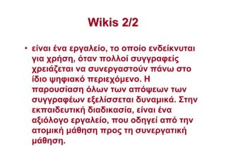 WikisWikis 2/22/2
• είναι ένα εργαλείο, το οποίο ενδείκνυται
για χρήση, όταν πολλοί συγγραφείς
χρειάζεται να συνεργαστούν πάνω στο
ίδιο ψηφιακό περιεχόµενο. Η
παρουσίαση όλων των απόψεων των
συγγραφέων εξελίσσεται δυναµικά. Στην
εκπαιδευτική διαδικασία, είναι ένα
αξιόλογο εργαλείο, που οδηγεί από την
ατοµική µάθηση προς τη συνεργατική
µάθηση.
 