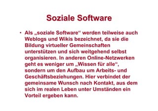 SozialeSoziale SoftwareSoftware
• Als „soziale Software“ werden teilweise auch
Weblogs und Wikis bezeichnet, da sie die
Bildung virtueller Gemeinschaften
unterstützen und sich weitgehend selbst
organisieren. In anderen Online-Netzwerken
geht es weniger um „Wissen für alle“,
sondern um den Aufbau um Arbeits- und
Geschäftsbeziehungen. Hier verbindet der
gemeinsame Wunsch nach Kontakt, aus dem
sich im realen Leben unter Umständen ein
Vorteil ergeben kann.
 