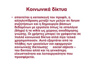 ΚοινωνικάΚοινωνικά δίκτυαδίκτυα
• απαιτείται η κατασκευή του προφίλ, η
αλληλεπίδραση µεταξύ των µελών σε forum
συζητήσεων και η δηµιουργία βάσεων
δεδοµένων µε εργαλεία όπως τα ιστολόγια
(blogs) ή τα wikis ως χώρους οικοδόµησης
γνώσης. Οι χρήστες µπορεί να γράφονται σε
πολλά κοινωνικά δίκτυα αλλά λίγα τελικά
χρησιµοποιούν. Αυτό εξαρτάται από το
πλήθος των εργαλείων και εφαρµογών
κοινωνικής δικτύωσης ‐‐‐‐ social objects –
του δικτύου αλλά και τη γενικότερη
ελκυστικότητα και λειτουργικότητα που
προσφέρεται.
 