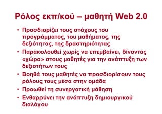 ΡόλοςΡόλος εκπ/κούεκπ/κού –– µαθητήµαθητή WebWeb 2.02.0
• Προσδιορίζει τους στόχους του
προγράµµατος, του µαθήµατος, της
δεξιότητας, της δραστηριότητας
• Παρακολουθεί χωρίς να επεµβαίνει, δίνοντας
«χώρο» στους µαθητές για την ανάπτυξη των
δεξιοτήτων τους
• Βοηθά τους µαθητές να προσδιορίσουν τους
ρόλους τους µέσα στην οµάδα
• Προωθεί τη συνεργατική µάθηση
• Ενθαρρύνει την ανάπτυξη δηµιουργικού
διαλόγου
 