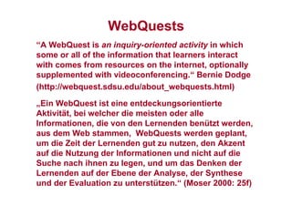 WebQuests
“A WebQuest is an inquiry-oriented activity in which
some or all of the information that learners interact
with comes from resources on the internet, optionally
supplemented with videoconferencing.“ Bernie Dodge
(http://webquest.sdsu.edu/about_webquests.html)
„Ein WebQuest ist eine entdeckungsorientierte
Aktivität, bei welcher die meisten oder alle
Informationen, die von den Lernenden benützt werden,
aus dem Web stammen, WebQuests werden geplant,
um die Zeit der Lernenden gut zu nutzen, den Akzent
auf die Nutzung der Informationen und nicht auf die
Suche nach ihnen zu legen, und um das Denken der
Lernenden auf der Ebene der Analyse, der Synthese
und der Evaluation zu unterstützen.“ (Moser 2000: 25f)
 
