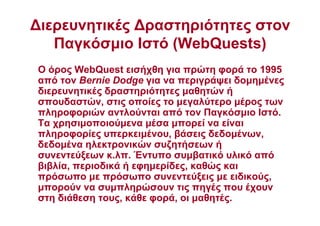 ∆ιερευνητικές ∆ραστηριότητες στον
Παγκόσµιο Ιστό (WebQuests)
Ο όρος WebQuest εισήχθη για πρώτη φορά το 1995
από τον Bernie Dodge για να περιγράψει δοµηµένες
διερευνητικές δραστηριότητες µαθητών ή
σπουδαστών, στις οποίες το µεγαλύτερο µέρος των
πληροφοριών αντλούνται από τον Παγκόσµιο Ιστό.
Τα χρησιµοποιούµενα µέσα µπορεί να είναι
πληροφορίες υπερκειµένου, βάσεις δεδοµένων,
δεδοµένα ηλεκτρονικών συζητήσεων ή
συνεντεύξεων κ.λπ. Έντυπο συµβατικό υλικό από
βιβλία, περιοδικά ή εφηµερίδες, καθώς και
πρόσωπο µε πρόσωπο συνεντεύξεις µε ειδικούς,
µπορούν να συµπληρώσουν τις πηγές που έχουν
στη διάθεση τους, κάθε φορά, οι µαθητές.
 