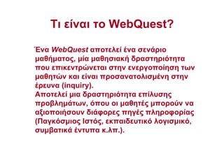 Τι είναι το WebQuest?
Ένα WebQuest αποτελεί ένα σενάριο
µαθήµατος, µία µαθησιακή δραστηριότητα
που επικεντρώνεται στην ενεργοποίηση των
µαθητών και είναι προσανατολισµένη στην
έρευνα (inquiry).
Αποτελεί µια δραστηριότητα επίλυσης
προβληµάτων, όπου οι µαθητές µπορούν να
αξιοποιήσουν διάφορες πηγές πληροφορίας
(Παγκόσµιος Ιστός, εκπαιδευτικό λογισµικό,
συµβατικά έντυπα κ.λπ.).
 