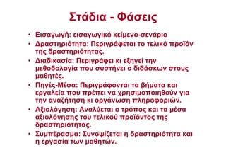 Στάδια - Φάσεις
• Εισαγωγή: εισαγωγικό κείµενο-σενάριο
• ∆ραστηριότητα: Περιγράφεται το τελικό προϊόν
της δραστηριότητας.
• ∆ιαδικασία: Περιγράφει κι εξηγεί την
µεθοδολογία που συστήνει ο διδάσκων στους
µαθητές.
• Πηγές-Μέσα: Περιγράφονται τα βήµατα και
εργαλεία που πρέπει να χρησιµοποιηθούν για
την αναζήτηση κι οργάνωση πληροφοριών.
• Αξιολόγηση: Αναλύεται ο τρόπος και τα µέσα
αξιολόγησης του τελικού προϊόντος της
δραστηριότητας.
• Συµπέρασµα: Συνοψίζεται η δραστηριότητα και
η εργασία των µαθητών.
 