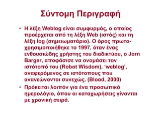 Σύντοµη Περιγραφή
• Η λέξη Weblog είναι συµφυρµός, ο οποίος
προέρχεται από τη λέξη Web (ιστός) και τη
λέξη log (σηµειωµατάριο). Ο όρος πρωτο-
χρησιµοποιήθηκε το 1997, όταν ένας
ενθουσιώδης χρήστης του διαδικτύου, ο Jorn
Barger, αποφάσισε να ονοµάσει τον
ιστότοπό του (Robot Wisdom), ‘weblog’,
αναφερόµενος σε ιστότοπους που
ανανεώνονται συνεχώς. (Blood, 2000)
• Πρόκειται λοιπόν για ένα προσωπικό
ηµερολόγιο, όπου οι καταχωρήσεις γίνονται
µε χρονική σειρά.
 