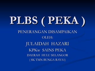PLBS ( PEKA ) PENERANGAN DISAMPAIKAN OLEH: JULAIDAH  HAZARI KPKw  SAINS PEKA DAERAH  HULU SELANGOR ( SK TMN BUNGA RAYA1) 