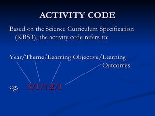 ACTIVITY CODE Based on the Science Curriculum Specification (KBSR), the activity code refers to: Year/Theme/Learning Objective/Learning  Outcomes eg.  3/1/1.2/1 