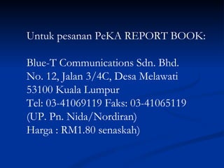 Untuk pesanan PeKA REPORT BOOK: Blue-T Communications Sdn. Bhd. No. 12, Jalan 3/4C, Desa Melawati 53100 Kuala Lumpur Tel: 03-41069119 Faks: 03-41065119 (UP. Pn. Nida/Nordiran) Harga : RM1.80 senaskah) 