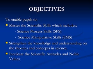 OBJECTIVES To enable pupils to: Master the Scientific Skills which includes; - Science Process Skills (SPS) -  Science Manipulative Skills (SMS) Strengthen the knowledge and understanding on the theories and concepts in science. Inculcate the Scientific Attitudes and Noble Values 