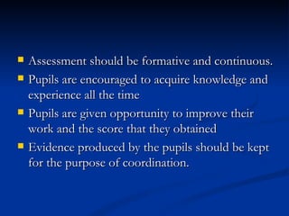 Assessment should be formative and continuous. Pupils are encouraged to acquire knowledge and experience all the time Pupils are given opportunity to improve their work and the score that they obtained Evidence produced by the pupils should be kept for the purpose of coordination. 