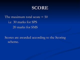 SCORE The maximum total score = 50 i.e  30 marks for SPS 20 marks for SMS Scores are awarded according to the Scoring scheme. 