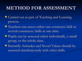 METHOD FOR ASSESSMENT Carried out as part of Teaching and Learning process. Teachers can assess either one construct/skill or several constructs/skills at one time. Pupils can be assessed either individually, a small group, or the whole class. Scientific Attitudes and Novel Values should be assessed simultaneously with other skills. 