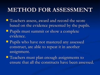 METHOD FOR ASSESSMENT Teachers assess, award and record the score based on the evidence presented by the pupils. Pupils must summit or show a complete evidence. Pupils who have not mastered any assessed construct, are able to repeat it in another assignment. Teachers must plan enough assignments to ensure that all the constructs have been assessed. 