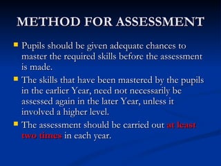 METHOD FOR ASSESSMENT Pupils should be given adequate chances to master the required skills before the assessment is made. The skills that have been mastered by the pupils in the earlier Year, need not necessarily be assessed again in the later Year, unless it involved a higher level. The assessment should be carried out  at least two times  in each year. 