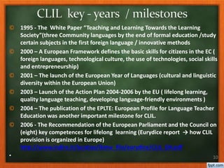 © 1995 - The White Paper “Teaching and Learning Towards the Learning
Society”(three Community languages by the end of formal education /study
certain subjects in the first foreign language / innovative methods
© 2000 – A European Framework defines the basic skills for citizens in the EC (
foreign languages, technological culture, the use of technologies, social skills
and entrepreneurship)
© 2001 – The launch of the European Year of Languages (cultural and linguistic
diversity within the European Union)
© 2003 – Launch of the Action Plan 2004-2006 by the EU ( lifelong learning,
quality language teaching, developing language-friendly environments )
© 2004 – The publication of the EPLTE: European Profile for Language Teacher
Education was another important milestone for CLIL.
© 2006 - The Recommendation of the European Parliament and the Council on
(eight) key competences for lifelong learning (Eurydice report → how CLIL
provision is organized in Europe)
http://www.indire.it/lucabas/lkmw_file/eurydice/CLIL_EN.pdf
• 10
 