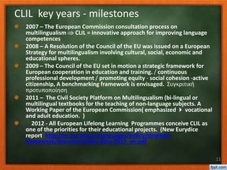 2007 – The European Commission consultation process on
multilingualism  CLIL = innovative approach for improving language
competences
2008 – A Resolution of the Council of the EU was issued on a European
Strategy for multilingualism involving cultural, social, economic and
educational spheres.
2009 – The Council of the EU set in motion a strategic framework for
European cooperation in education and training. / continuous
professional development / promoting equity - social cohesion -active
citizenship, A benchmarking framework is envisaged. Συγκριτική
προτυποποίηση
2011 – The Civil Society Platform on Multilingualism (bi-lingual or
multilingual textbooks for the teaching of non-language subjects. A
Working Paper of the European Commission( emphasized  vocational
and adult education. )
2012 - All European Lifelong Learning Programmes conceive CLIL as
one of the priorities for their educational projects. (New Eurydice
report http://ec.europa.eu/languages/policy/strategic-
framework/documents/key-data-2012_en.pdf
11
CLIL key years - milestones
 