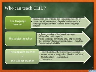 • specialist in one or more non- language subjects or
• a teacher with two areas of specialization one in a
language subject and the other in a non language
subject
The language
teacher
• a fluent speaker of the target language -
bilingual or native speaker
• with a language certificate and/ or possessing
the necessary language competence + teaching
/ methodological skills
The subject teacher
• Interdisciplinarity (διεπιστημονικότητα)
• cross-thematic integration (διαθεματικότητα)
• Collaboration – cooperation
• Team work
The language teacher
+
the subject teacher
16
Who can teach CLIL ?
 