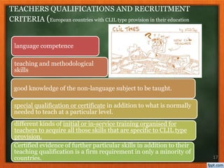 language competence
teaching and methodological
skills
good knowledge of the non-language subject to be taught.
special qualification or certificate in addition to what is normally
needed to teach at a particular level.
different kinds of initial or in-service training organised for
teachers to acquire all those skills that are specific to CLIL type
provision.
Certified evidence of further particular skills in addition to their
teaching qualification is a firm requirement in only a minority of
countries. 17
TEACHERS QUALIFICATIONS AND RECRUITMENT
CRITERIA (European countries with CLIL type provision in their education
 