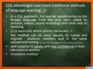• In a CLIL approach, the learner speaks/writes in the
foreign language from the very start, aided by
pictures, videos, sound recordings and other aids to
meaning.
• L1 is used only where strictly necessary →
the method can be used equally by native and
migrant students /workers and in the same
educational setting (as long as they are engaged in the same specialty /occupation).
• well adapted to adults with low confidence in their
educational abilities.
• innovative method
19
CLIL advantages over more traditional methods
of language teaching _2
 