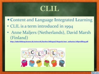 Content and Language Integrated Learning
• CLIL is a term introduced in 1994
• Anne Maljers (Netherlands), David Marsh
(Finland)
• http://lakk.bildung.hessen.de/netzwerk/faecher/bilingual/Magazin/mat_aufsaetze/clilprofiling.pdf
2
CLIL
 